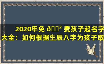 2020年免 🌲 费孩子起名字大全：如何根据生辰八字为孩子取一个好名字